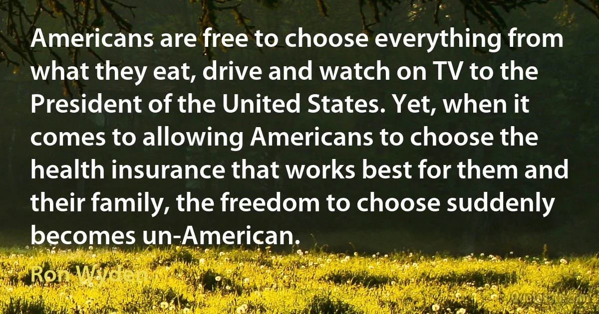 Americans are free to choose everything from what they eat, drive and watch on TV to the President of the United States. Yet, when it comes to allowing Americans to choose the health insurance that works best for them and their family, the freedom to choose suddenly becomes un-American. (Ron Wyden)