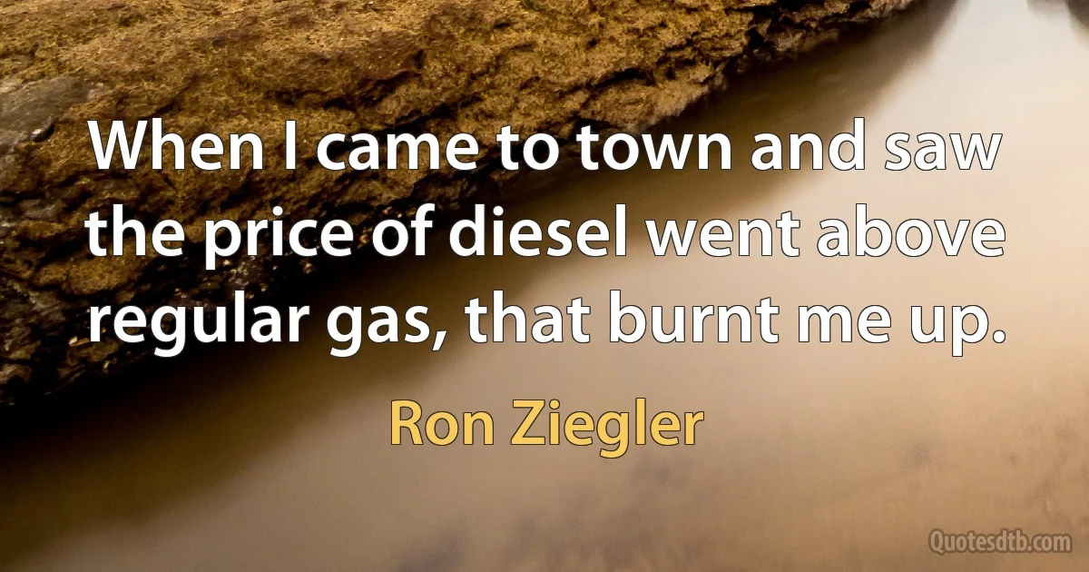 When I came to town and saw the price of diesel went above regular gas, that burnt me up. (Ron Ziegler)