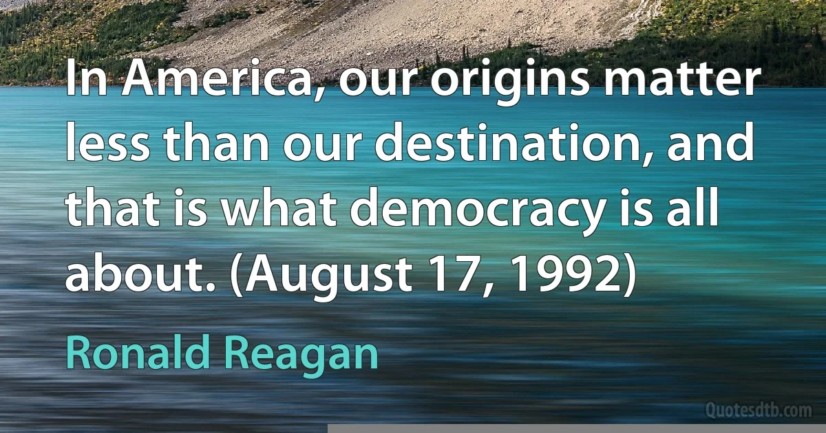 In America, our origins matter less than our destination, and that is what democracy is all about. (August 17, 1992) (Ronald Reagan)