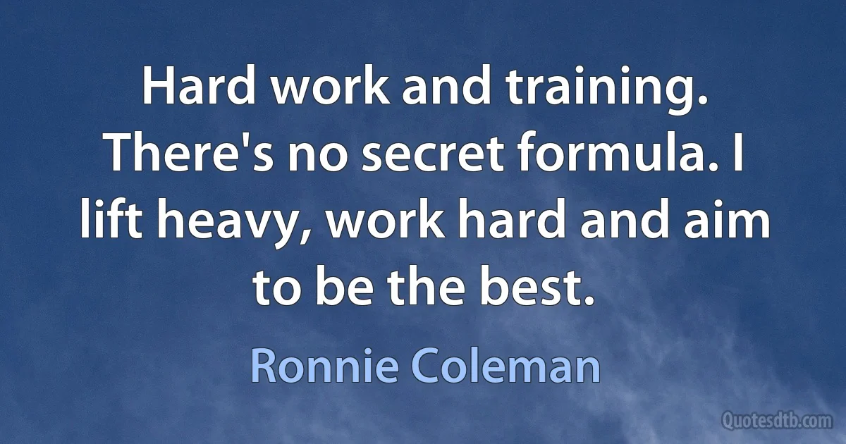 Hard work and training. There's no secret formula. I lift heavy, work hard and aim to be the best. (Ronnie Coleman)