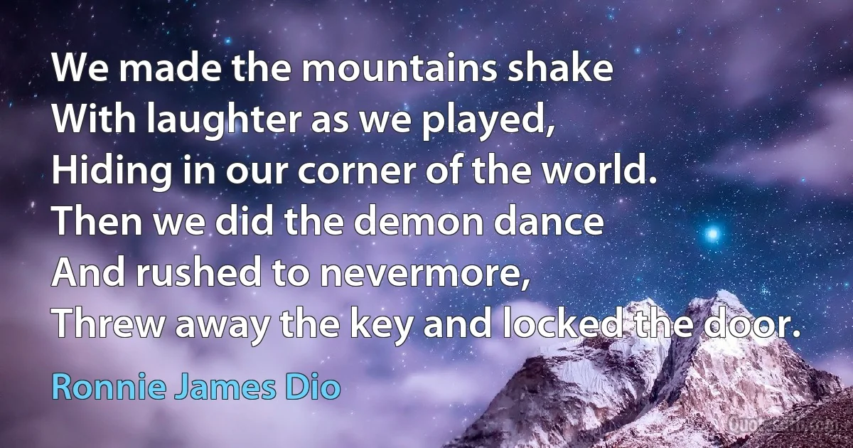 We made the mountains shake
With laughter as we played,
Hiding in our corner of the world.
Then we did the demon dance
And rushed to nevermore,
Threw away the key and locked the door. (Ronnie James Dio)