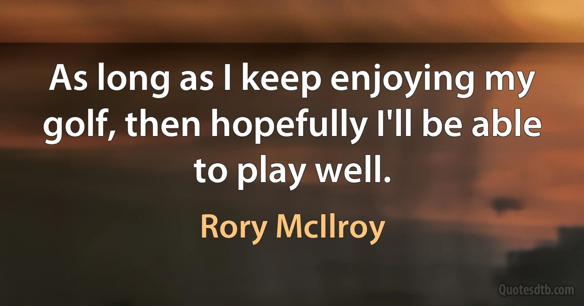 As long as I keep enjoying my golf, then hopefully I'll be able to play well. (Rory McIlroy)