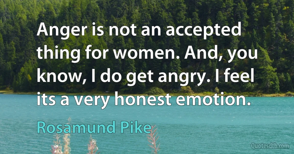 Anger is not an accepted thing for women. And, you know, I do get angry. I feel its a very honest emotion. (Rosamund Pike)