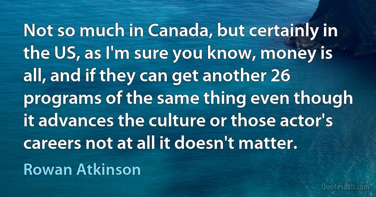 Not so much in Canada, but certainly in the US, as I'm sure you know, money is all, and if they can get another 26 programs of the same thing even though it advances the culture or those actor's careers not at all it doesn't matter. (Rowan Atkinson)