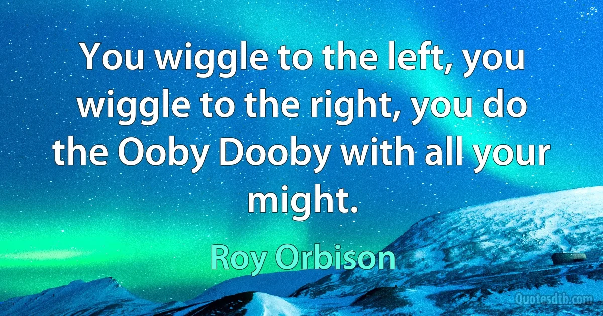 You wiggle to the left, you wiggle to the right, you do the Ooby Dooby with all your might. (Roy Orbison)