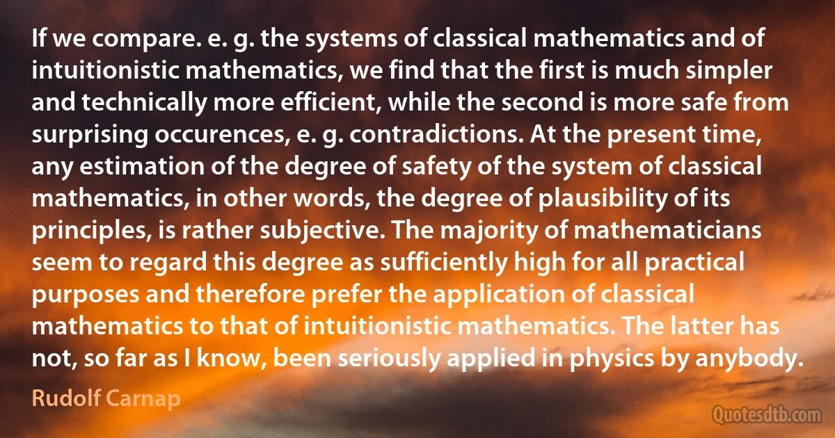 If we compare. e. g. the systems of classical mathematics and of intuitionistic mathematics, we find that the first is much simpler and technically more efficient, while the second is more safe from surprising occurences, e. g. contradictions. At the present time, any estimation of the degree of safety of the system of classical mathematics, in other words, the degree of plausibility of its principles, is rather subjective. The majority of mathematicians seem to regard this degree as sufficiently high for all practical purposes and therefore prefer the application of classical mathematics to that of intuitionistic mathematics. The latter has not, so far as I know, been seriously applied in physics by anybody. (Rudolf Carnap)