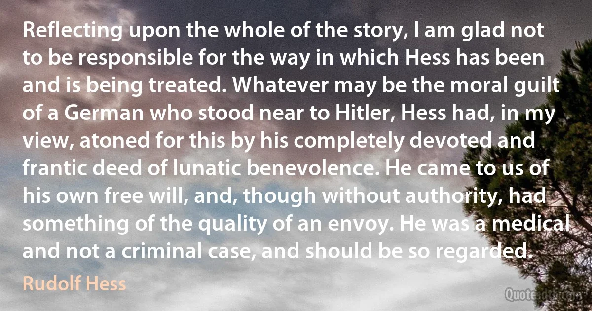 Reflecting upon the whole of the story, I am glad not to be responsible for the way in which Hess has been and is being treated. Whatever may be the moral guilt of a German who stood near to Hitler, Hess had, in my view, atoned for this by his completely devoted and frantic deed of lunatic benevolence. He came to us of his own free will, and, though without authority, had something of the quality of an envoy. He was a medical and not a criminal case, and should be so regarded. (Rudolf Hess)