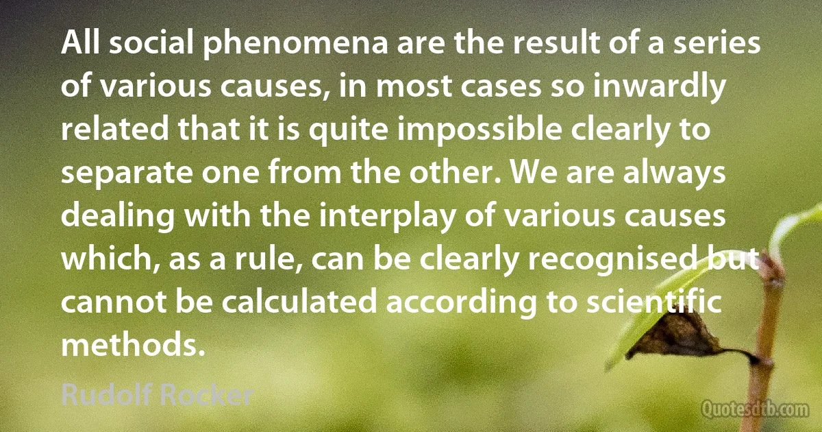 All social phenomena are the result of a series of various causes, in most cases so inwardly related that it is quite impossible clearly to separate one from the other. We are always dealing with the interplay of various causes which, as a rule, can be clearly recognised but cannot be calculated according to scientific methods. (Rudolf Rocker)