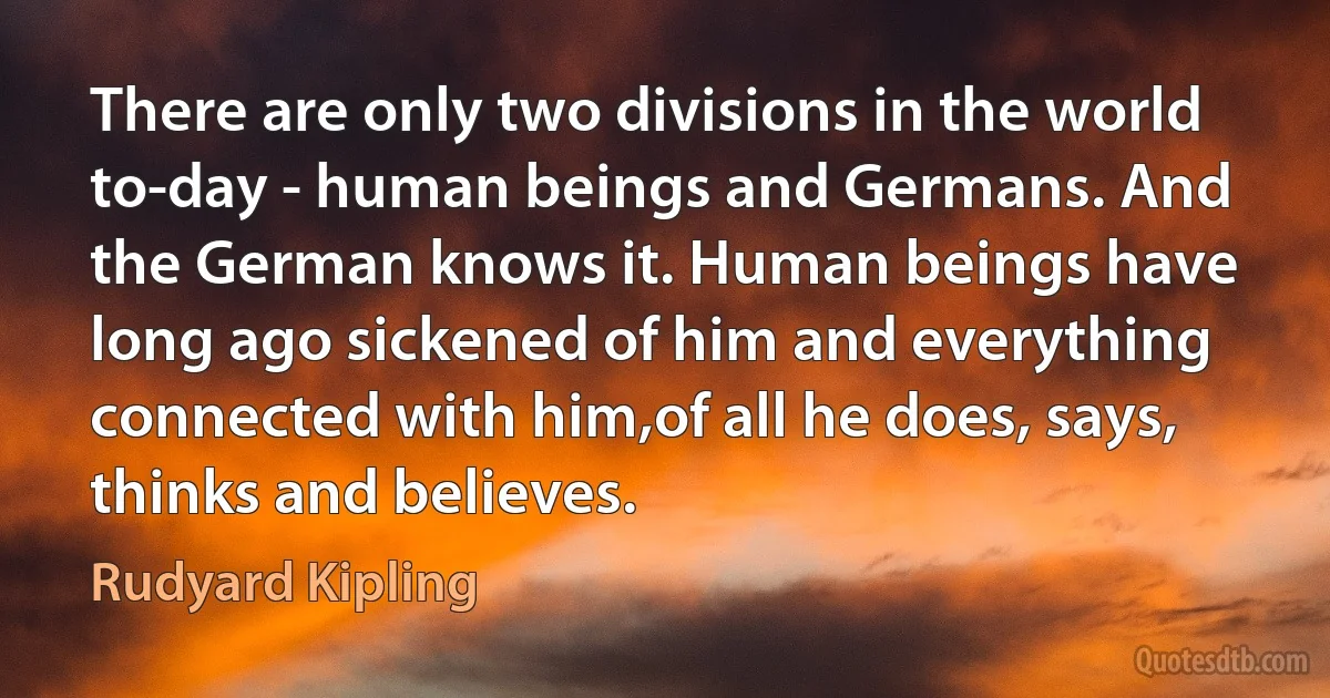 There are only two divisions in the world to-day - human beings and Germans. And the German knows it. Human beings have long ago sickened of him and everything connected with him,of all he does, says, thinks and believes. (Rudyard Kipling)