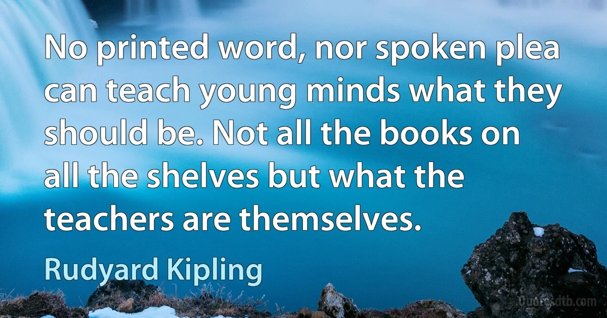 No printed word, nor spoken plea can teach young minds what they should be. Not all the books on all the shelves but what the teachers are themselves. (Rudyard Kipling)