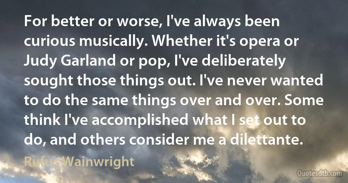 For better or worse, I've always been curious musically. Whether it's opera or Judy Garland or pop, I've deliberately sought those things out. I've never wanted to do the same things over and over. Some think I've accomplished what I set out to do, and others consider me a dilettante. (Rufus Wainwright)