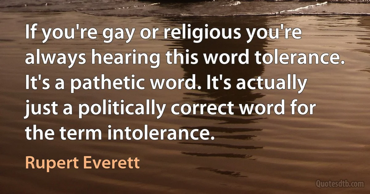 If you're gay or religious you're always hearing this word tolerance. It's a pathetic word. It's actually just a politically correct word for the term intolerance. (Rupert Everett)