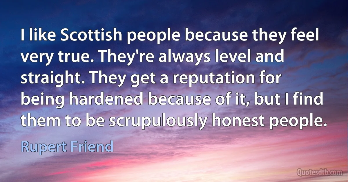 I like Scottish people because they feel very true. They're always level and straight. They get a reputation for being hardened because of it, but I find them to be scrupulously honest people. (Rupert Friend)