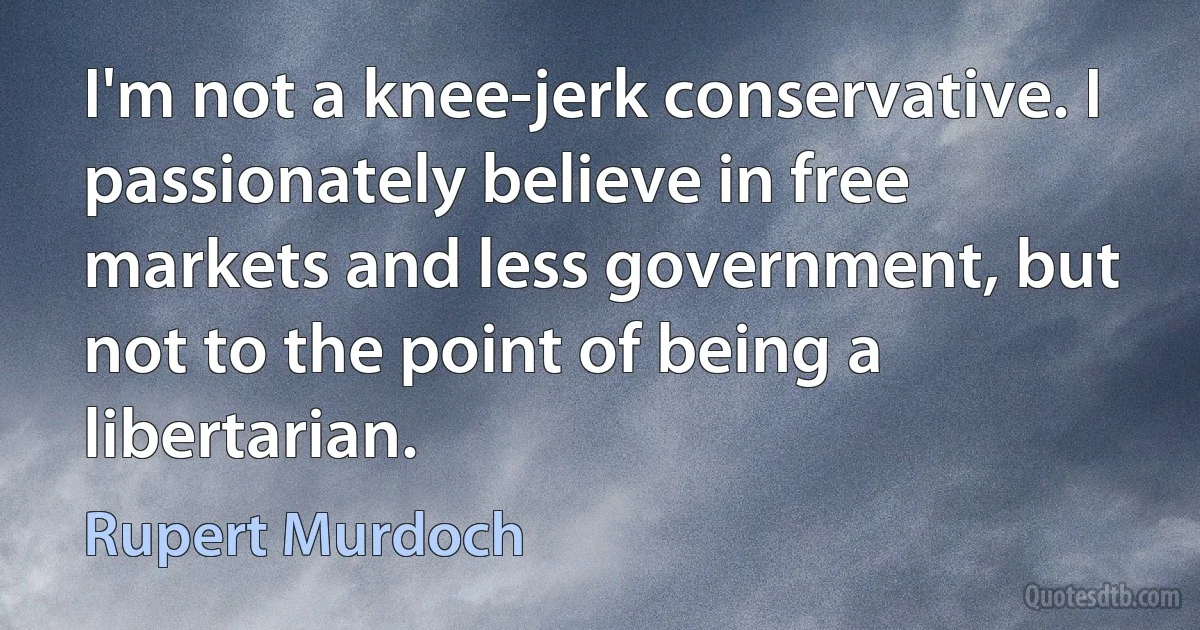 I'm not a knee-jerk conservative. I passionately believe in free markets and less government, but not to the point of being a libertarian. (Rupert Murdoch)