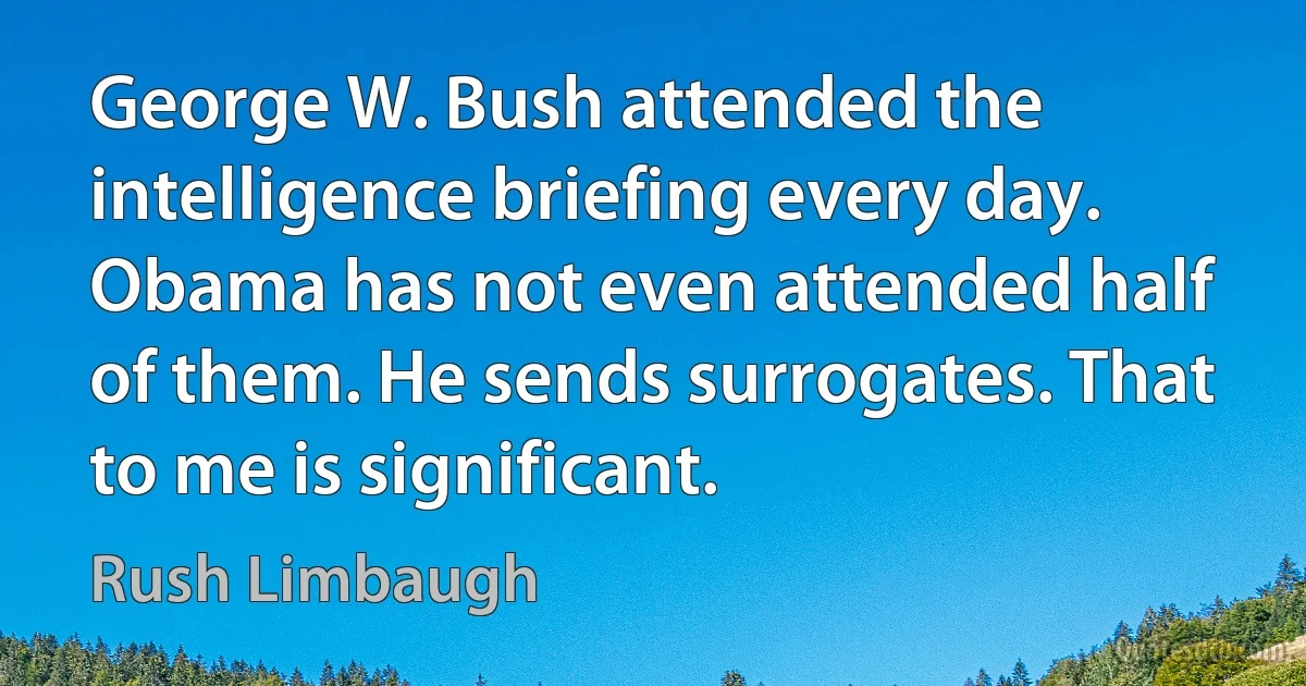 George W. Bush attended the intelligence briefing every day. Obama has not even attended half of them. He sends surrogates. That to me is significant. (Rush Limbaugh)