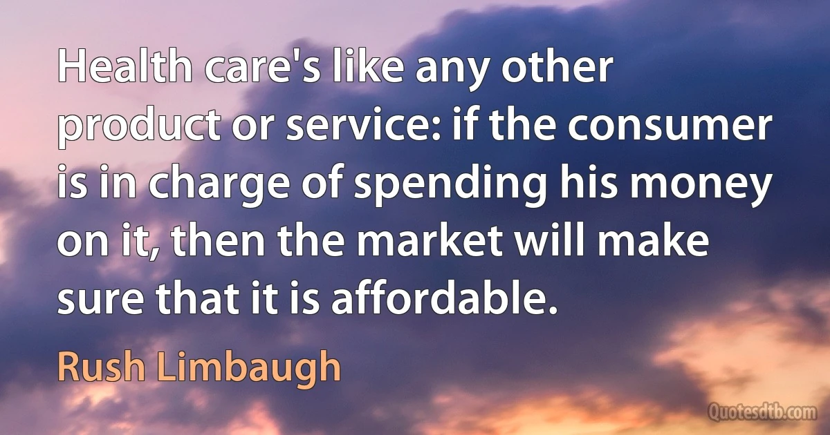 Health care's like any other product or service: if the consumer is in charge of spending his money on it, then the market will make sure that it is affordable. (Rush Limbaugh)