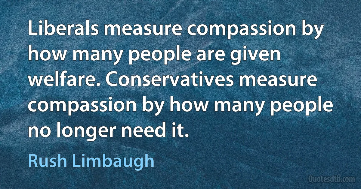 Liberals measure compassion by how many people are given welfare. Conservatives measure compassion by how many people no longer need it. (Rush Limbaugh)