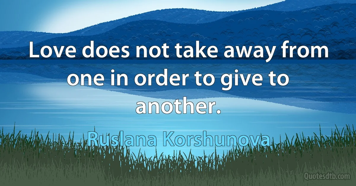 Love does not take away from one in order to give to another. (Ruslana Korshunova)