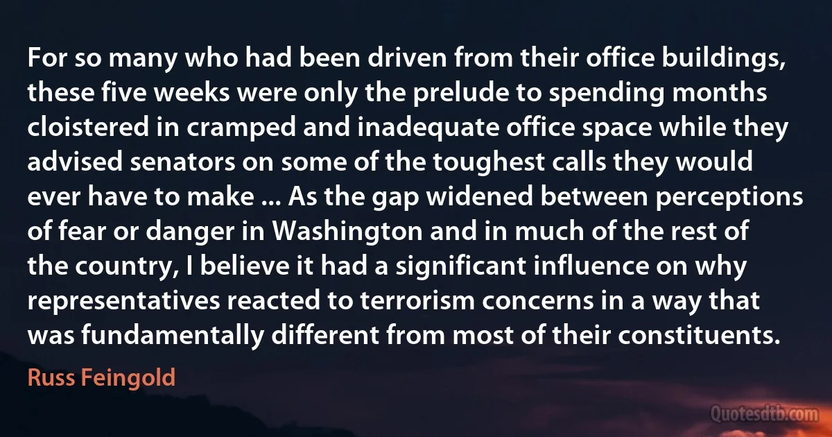 For so many who had been driven from their office buildings, these five weeks were only the prelude to spending months cloistered in cramped and inadequate office space while they advised senators on some of the toughest calls they would ever have to make ... As the gap widened between perceptions of fear or danger in Washington and in much of the rest of the country, I believe it had a significant influence on why representatives reacted to terrorism concerns in a way that was fundamentally different from most of their constituents. (Russ Feingold)