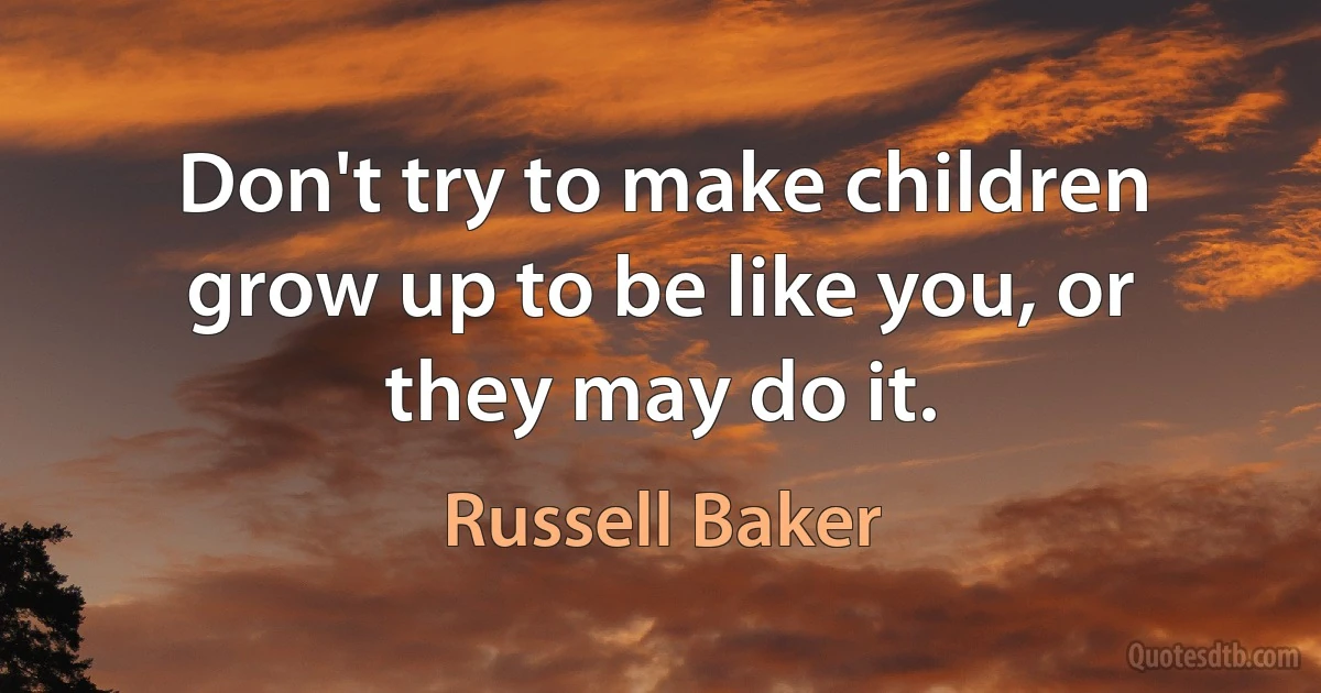 Don't try to make children grow up to be like you, or they may do it. (Russell Baker)