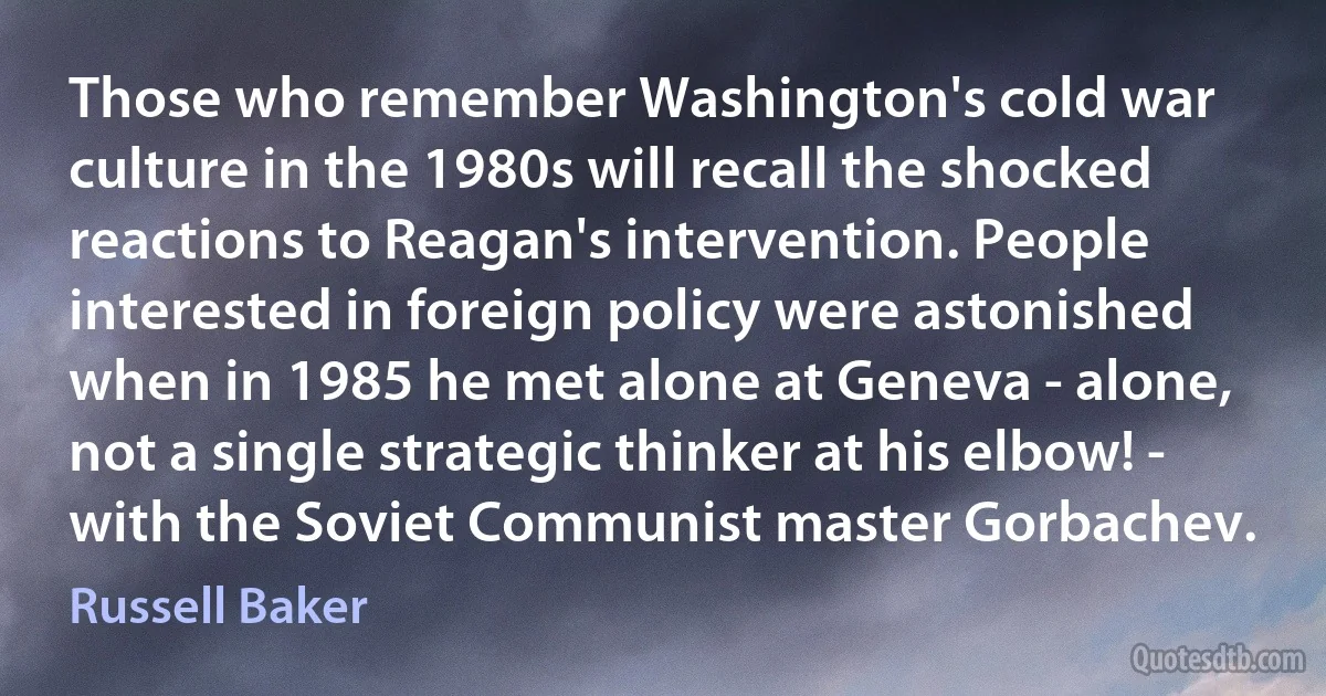 Those who remember Washington's cold war culture in the 1980s will recall the shocked reactions to Reagan's intervention. People interested in foreign policy were astonished when in 1985 he met alone at Geneva - alone, not a single strategic thinker at his elbow! - with the Soviet Communist master Gorbachev. (Russell Baker)