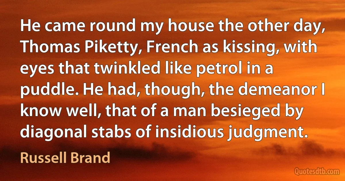 He came round my house the other day, Thomas Piketty, French as kissing, with eyes that twinkled like petrol in a puddle. He had, though, the demeanor I know well, that of a man besieged by diagonal stabs of insidious judgment. (Russell Brand)