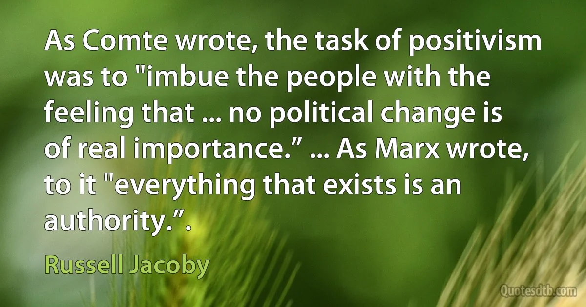 As Comte wrote, the task of positivism was to "imbue the people with the feeling that ... no political change is of real importance.” ... As Marx wrote, to it "everything that exists is an authority.”. (Russell Jacoby)