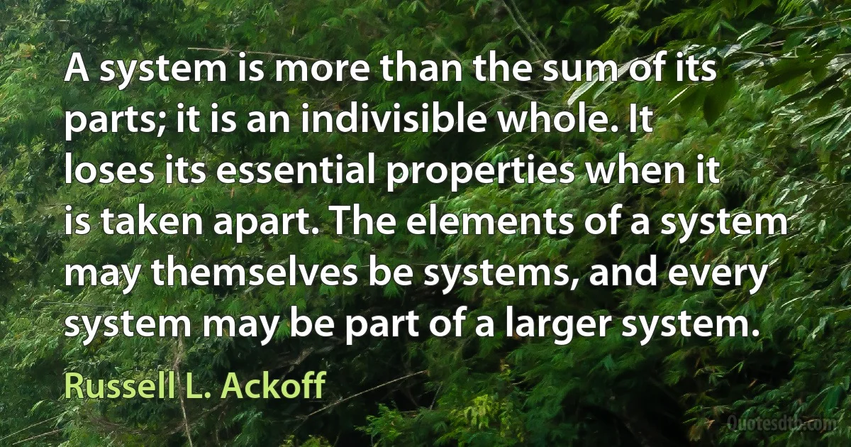 A system is more than the sum of its parts; it is an indivisible whole. It loses its essential properties when it is taken apart. The elements of a system may themselves be systems, and every system may be part of a larger system. (Russell L. Ackoff)