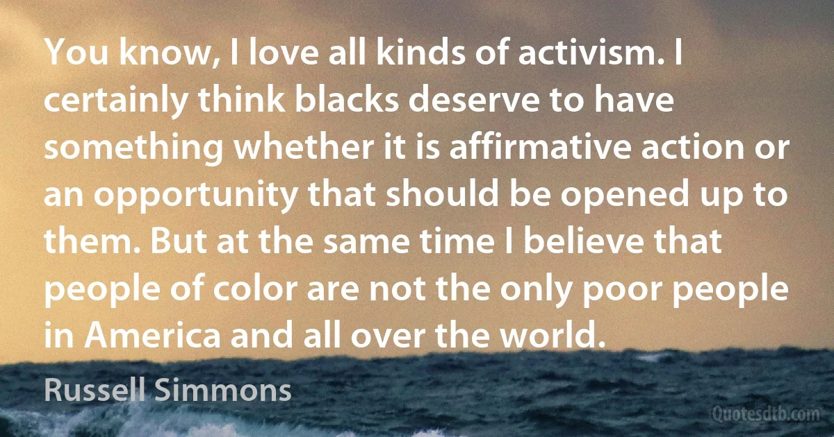 You know, I love all kinds of activism. I certainly think blacks deserve to have something whether it is affirmative action or an opportunity that should be opened up to them. But at the same time I believe that people of color are not the only poor people in America and all over the world. (Russell Simmons)