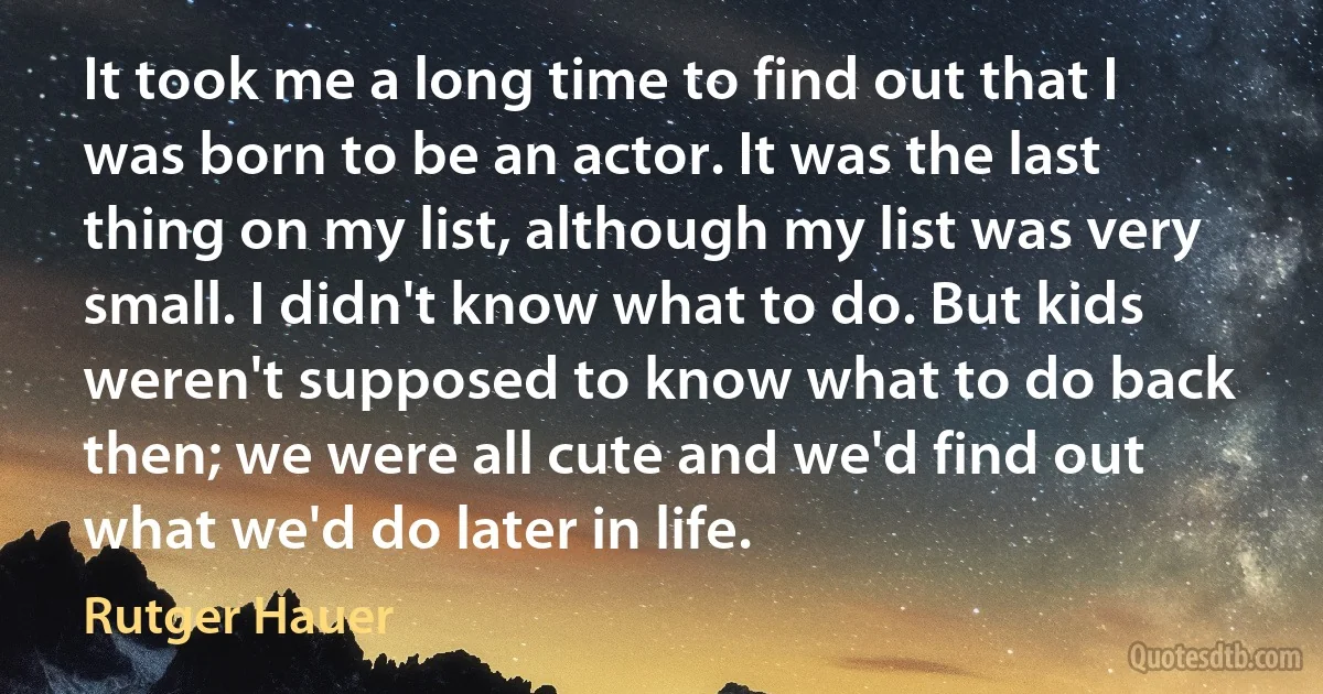 It took me a long time to find out that I was born to be an actor. It was the last thing on my list, although my list was very small. I didn't know what to do. But kids weren't supposed to know what to do back then; we were all cute and we'd find out what we'd do later in life. (Rutger Hauer)