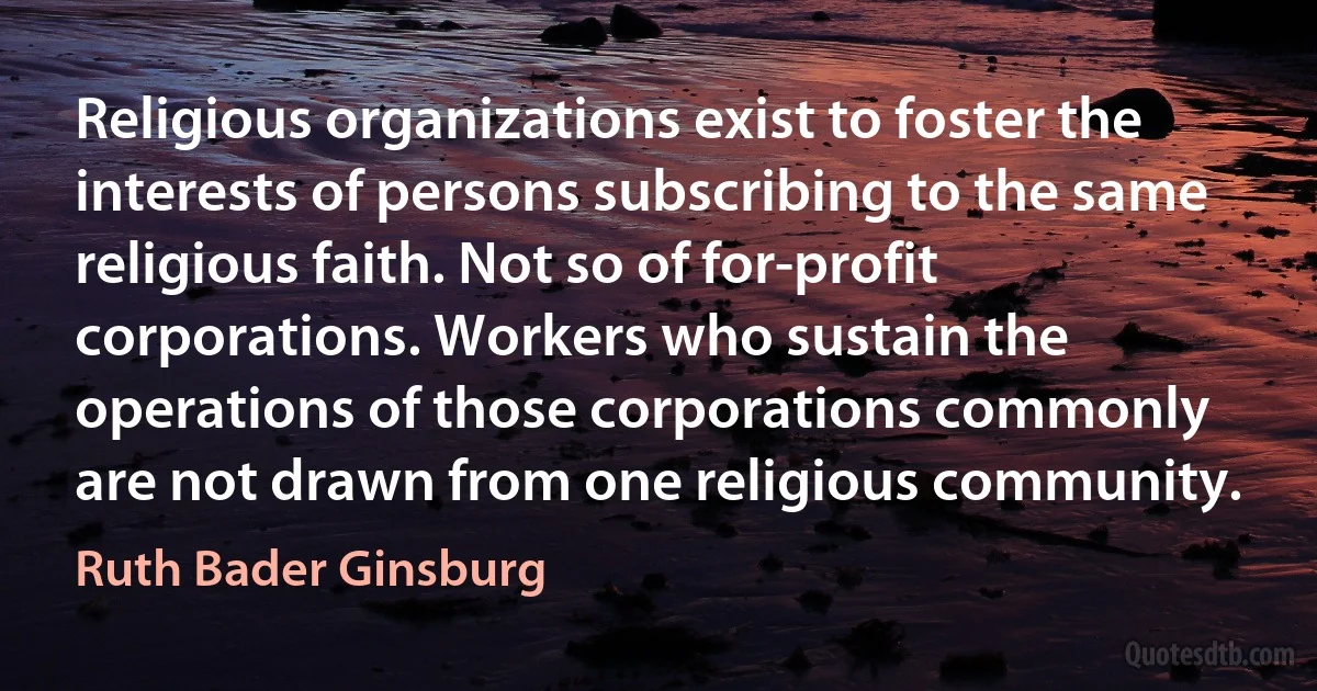 Religious organizations exist to foster the interests of persons subscribing to the same religious faith. Not so of for-profit corporations. Workers who sustain the operations of those corporations commonly are not drawn from one religious community. (Ruth Bader Ginsburg)