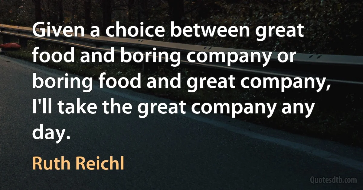 Given a choice between great food and boring company or boring food and great company, I'll take the great company any day. (Ruth Reichl)