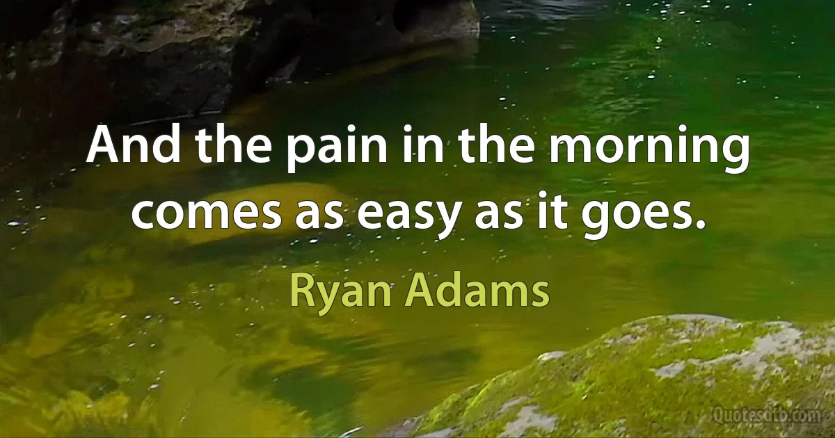 And the pain in the morning comes as easy as it goes. (Ryan Adams)