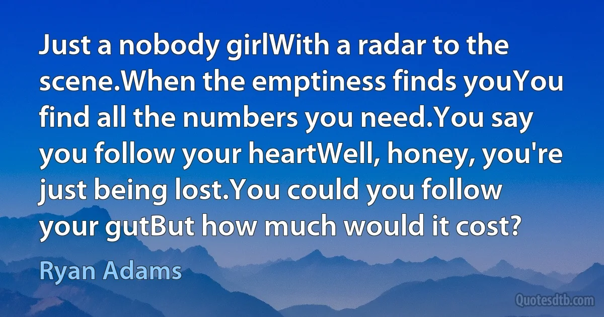 Just a nobody girlWith a radar to the scene.When the emptiness finds youYou find all the numbers you need.You say you follow your heartWell, honey, you're just being lost.You could you follow your gutBut how much would it cost? (Ryan Adams)