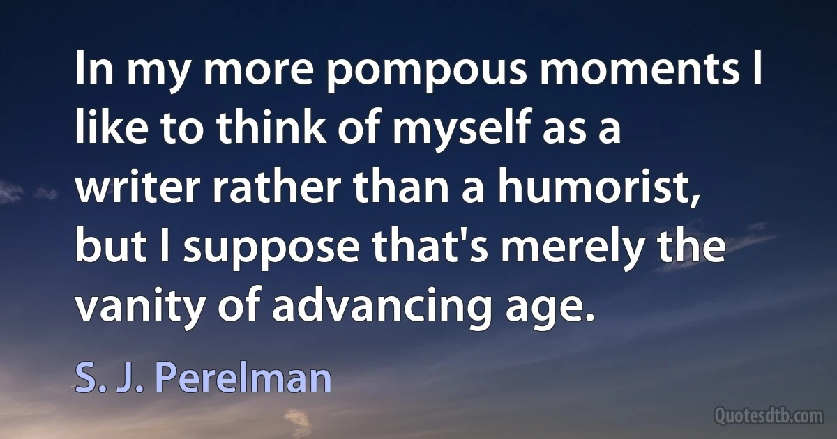 In my more pompous moments I like to think of myself as a writer rather than a humorist, but I suppose that's merely the vanity of advancing age. (S. J. Perelman)