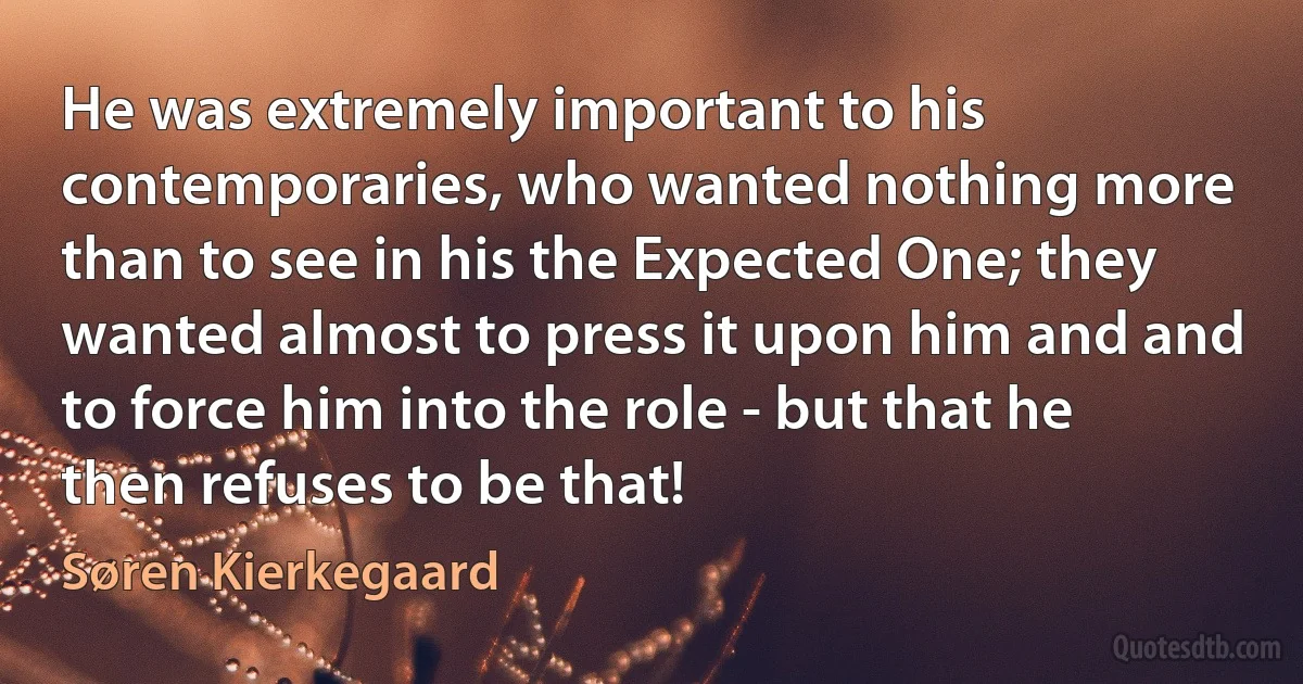 He was extremely important to his contemporaries, who wanted nothing more than to see in his the Expected One; they wanted almost to press it upon him and and to force him into the role - but that he then refuses to be that! (Søren Kierkegaard)