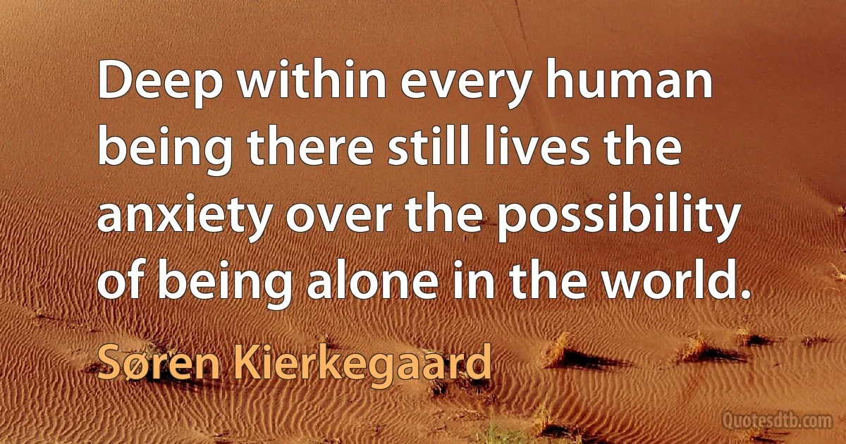 Deep within every human being there still lives the anxiety over the possibility of being alone in the world. (Søren Kierkegaard)