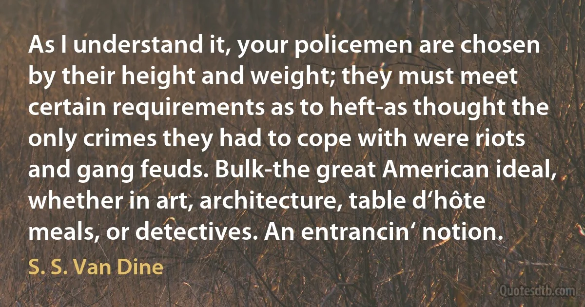 As I understand it, your policemen are chosen by their height and weight; they must meet certain requirements as to heft-as thought the only crimes they had to cope with were riots and gang feuds. Bulk-the great American ideal, whether in art, architecture, table d‘hôte meals, or detectives. An entrancin‘ notion. (S. S. Van Dine)