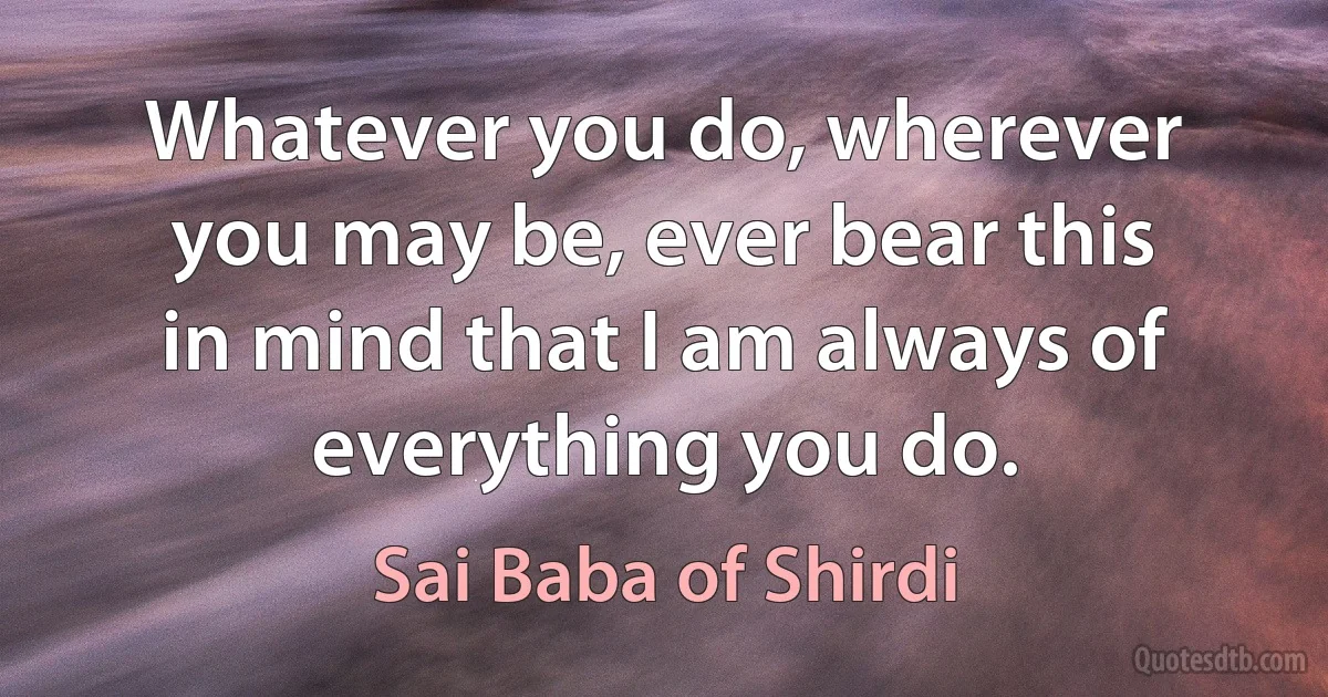 Whatever you do, wherever you may be, ever bear this in mind that I am always of everything you do. (Sai Baba of Shirdi)