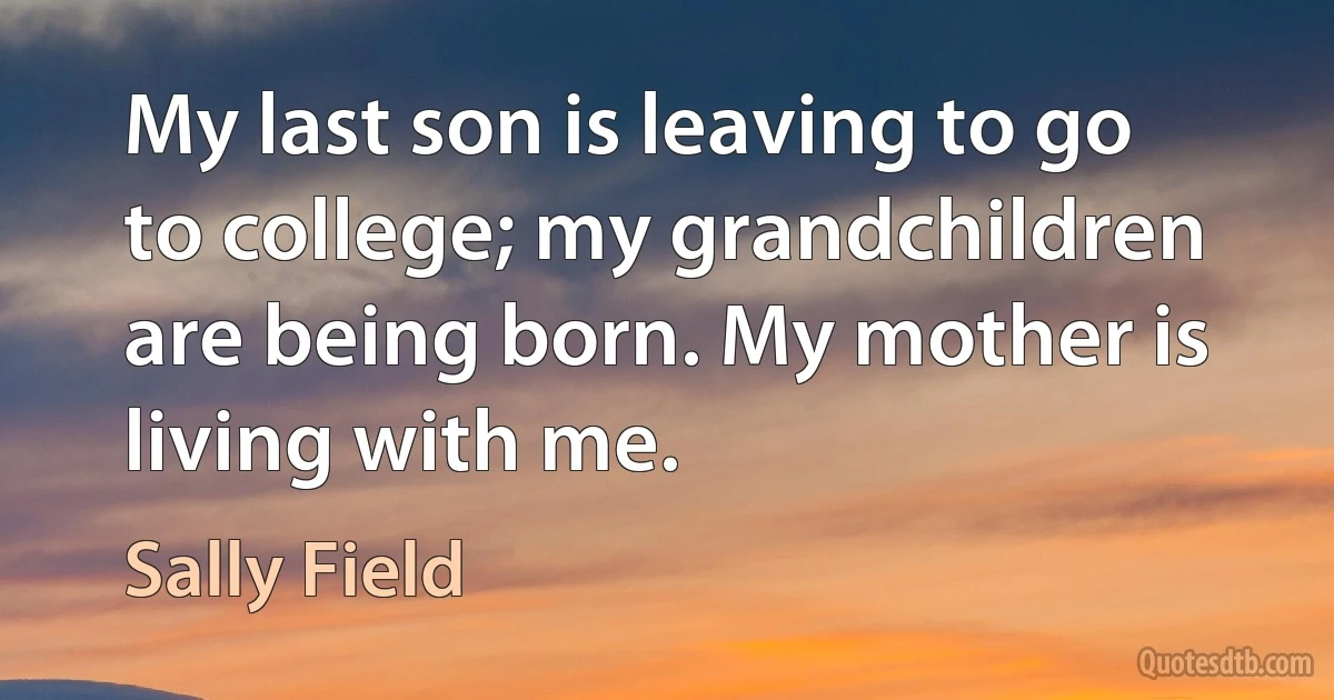 My last son is leaving to go to college; my grandchildren are being born. My mother is living with me. (Sally Field)