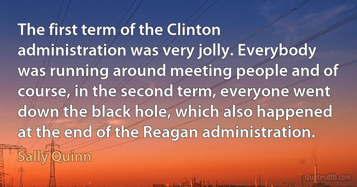 The first term of the Clinton administration was very jolly. Everybody was running around meeting people and of course, in the second term, everyone went down the black hole, which also happened at the end of the Reagan administration. (Sally Quinn)