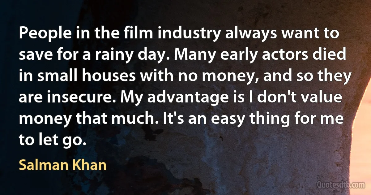 People in the film industry always want to save for a rainy day. Many early actors died in small houses with no money, and so they are insecure. My advantage is I don't value money that much. It's an easy thing for me to let go. (Salman Khan)