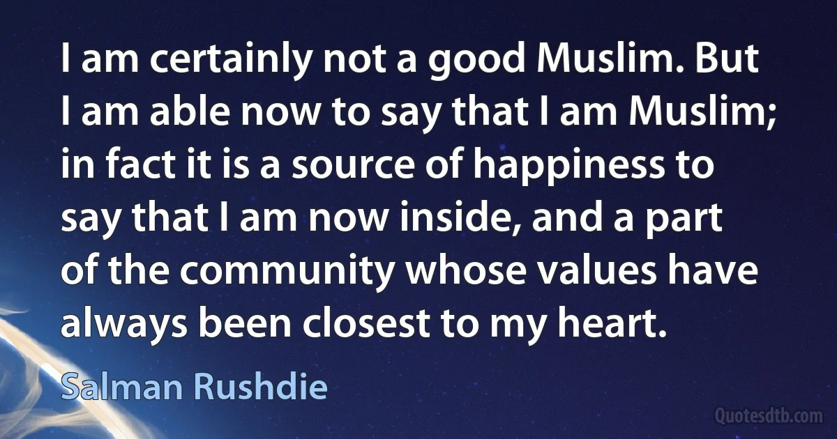 I am certainly not a good Muslim. But I am able now to say that I am Muslim; in fact it is a source of happiness to say that I am now inside, and a part of the community whose values have always been closest to my heart. (Salman Rushdie)