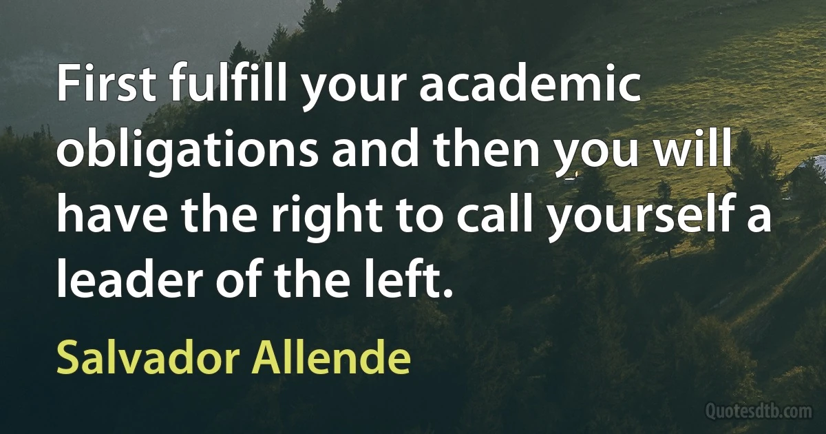 First fulfill your academic obligations and then you will have the right to call yourself a leader of the left. (Salvador Allende)