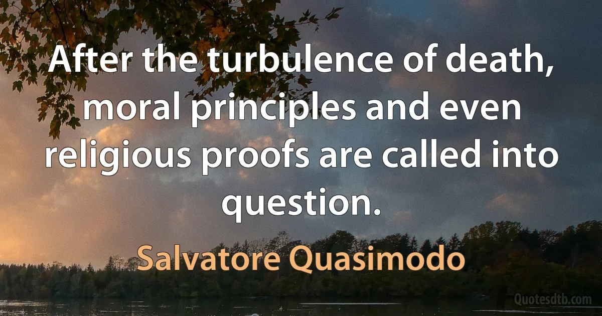 After the turbulence of death, moral principles and even religious proofs are called into question. (Salvatore Quasimodo)