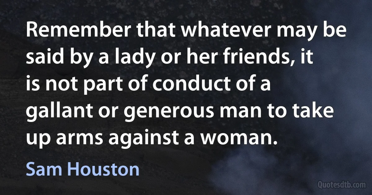 Remember that whatever may be said by a lady or her friends, it is not part of conduct of a gallant or generous man to take up arms against a woman. (Sam Houston)