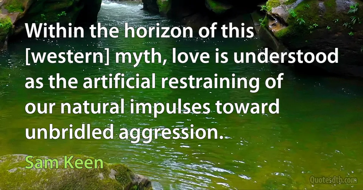 Within the horizon of this [western] myth, love is understood as the artificial restraining of our natural impulses toward unbridled aggression. (Sam Keen)