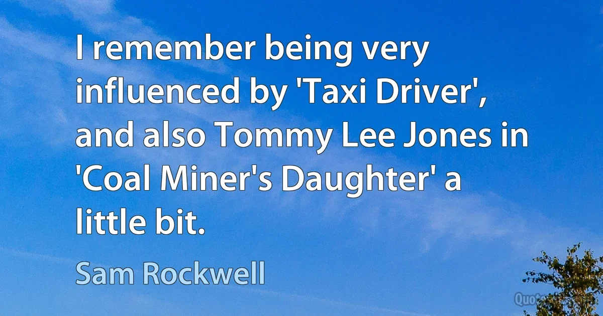 I remember being very influenced by 'Taxi Driver', and also Tommy Lee Jones in 'Coal Miner's Daughter' a little bit. (Sam Rockwell)