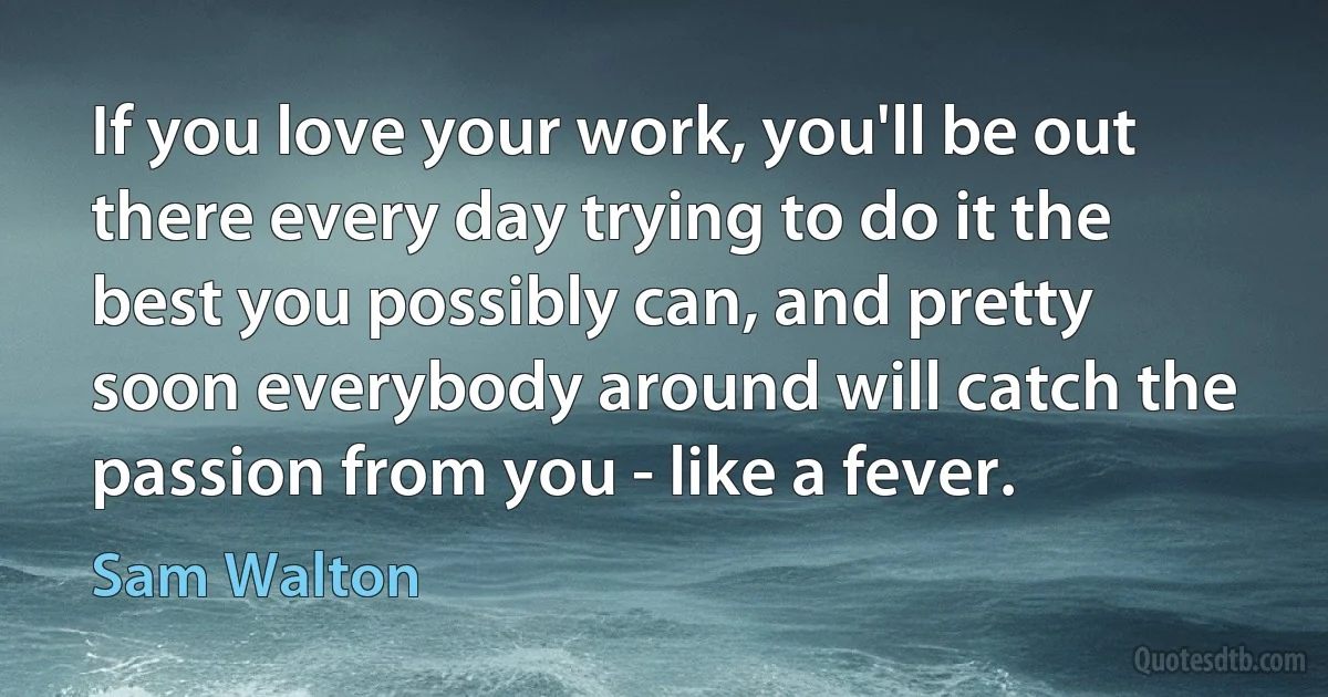 If you love your work, you'll be out there every day trying to do it the best you possibly can, and pretty soon everybody around will catch the passion from you - like a fever. (Sam Walton)