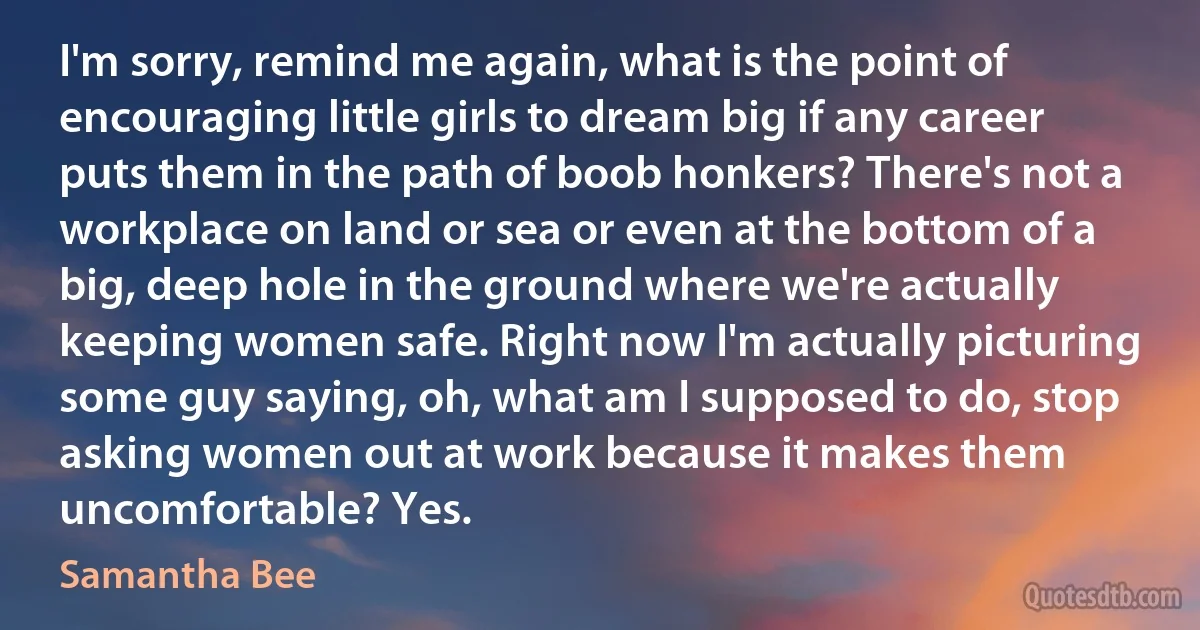 I'm sorry, remind me again, what is the point of encouraging little girls to dream big if any career puts them in the path of boob honkers? There's not a workplace on land or sea or even at the bottom of a big, deep hole in the ground where we're actually keeping women safe. Right now I'm actually picturing some guy saying, oh, what am I supposed to do, stop asking women out at work because it makes them uncomfortable? Yes. (Samantha Bee)